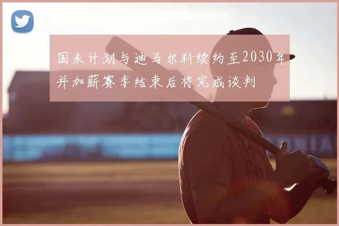 国米计划与迪马尔科续约至2030年并加薪赛季结束后将完成谈判