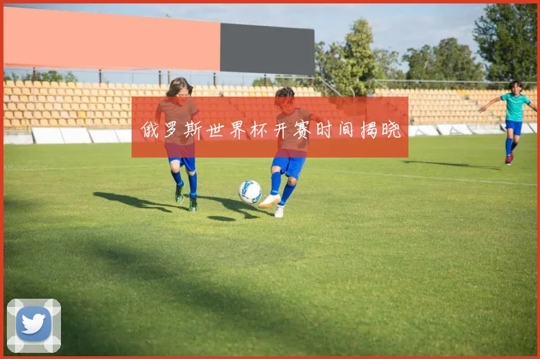 俄罗斯世界杯开赛时间揭晓