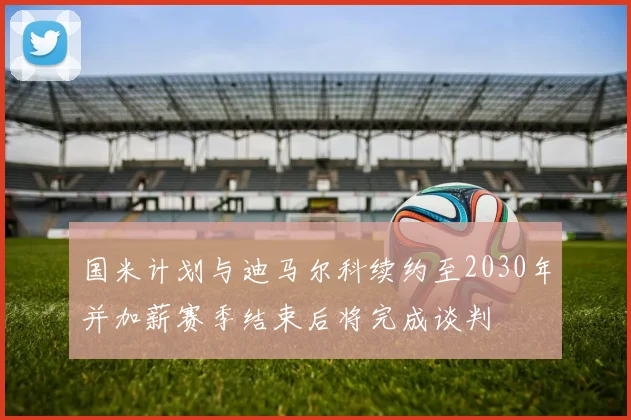 国米计划与迪马尔科续约至2030年并加薪赛季结束后将完成谈判