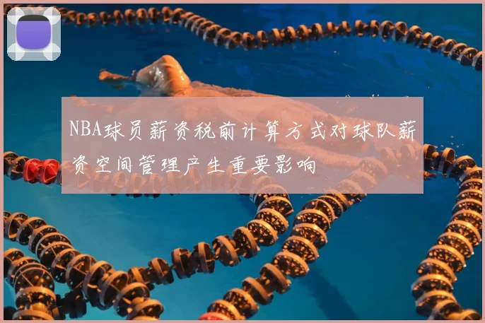 NBA球员薪资税前计算方式对球队薪资空间管理产生重要影响
