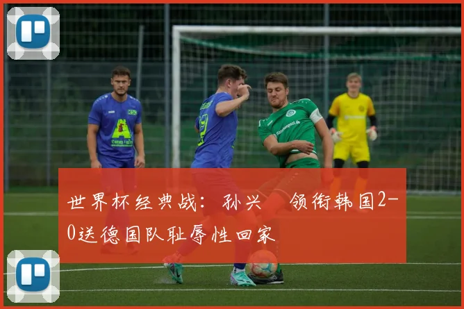 世界杯经典战：孙兴慜领衔韩国2-0送德国队耻辱性回家