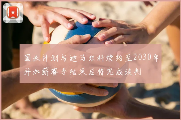 国米计划与迪马尔科续约至2030年并加薪赛季结束后将完成谈判