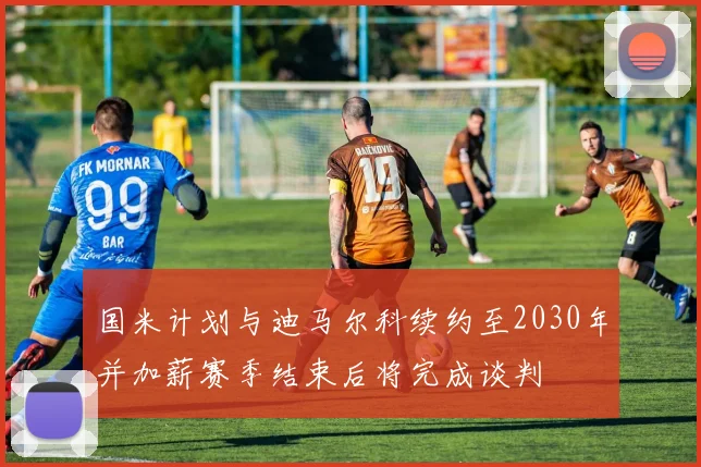 国米计划与迪马尔科续约至2030年并加薪赛季结束后将完成谈判