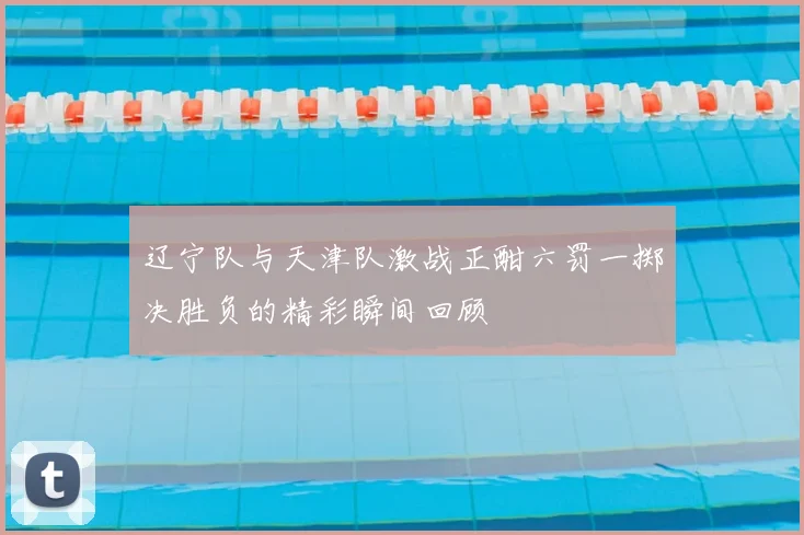 辽宁队与天津队激战正酣六罚一掷决胜负的精彩瞬间回顾