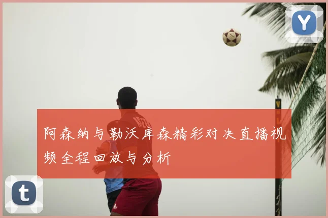 阿森纳与勒沃库森精彩对决直播视频全程回放与分析