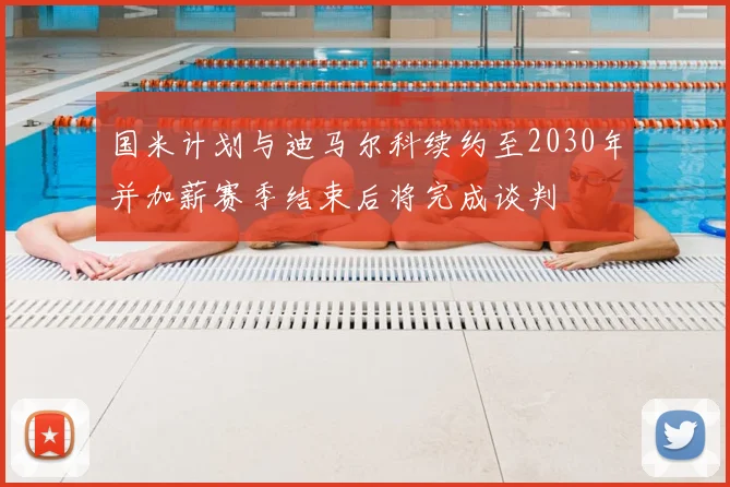 国米计划与迪马尔科续约至2030年并加薪赛季结束后将完成谈判