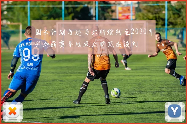 国米计划与迪马尔科续约至2030年并加薪赛季结束后将完成谈判
