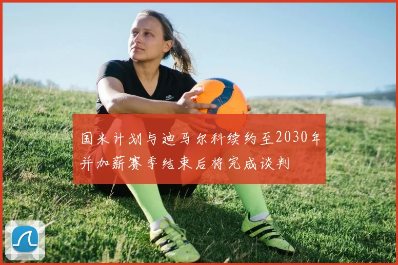 国米计划与迪马尔科续约至2030年并加薪赛季结束后将完成谈判
