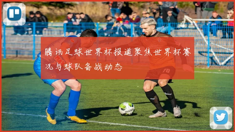 腾讯足球世界杯报道聚焦世界杯赛况与球队备战动态