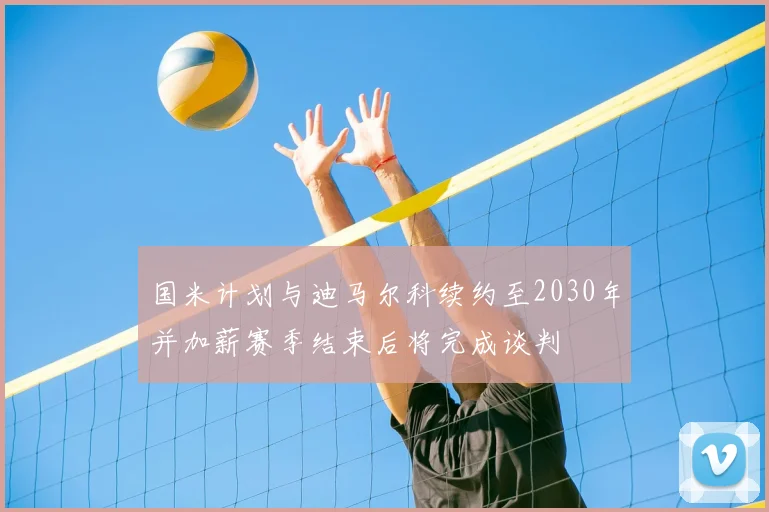 国米计划与迪马尔科续约至2030年并加薪赛季结束后将完成谈判