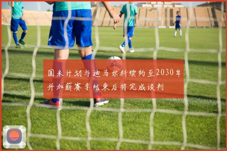 国米计划与迪马尔科续约至2030年并加薪赛季结束后将完成谈判