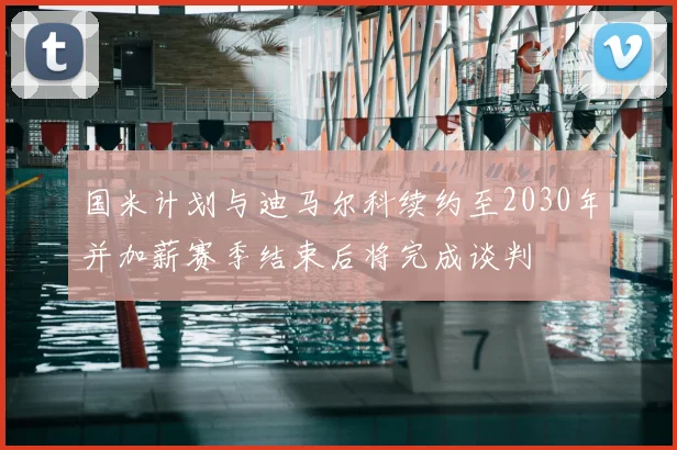 国米计划与迪马尔科续约至2030年并加薪赛季结束后将完成谈判