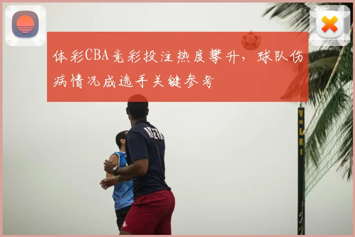 体彩CBA竞彩投注热度攀升,球队伤病情况成选手关键参考