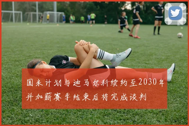 国米计划与迪马尔科续约至2030年并加薪赛季结束后将完成谈判