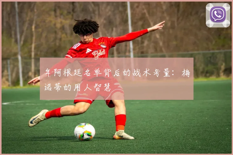 年阿根廷名单背后的战术考量:梅诺蒂的用人智慧