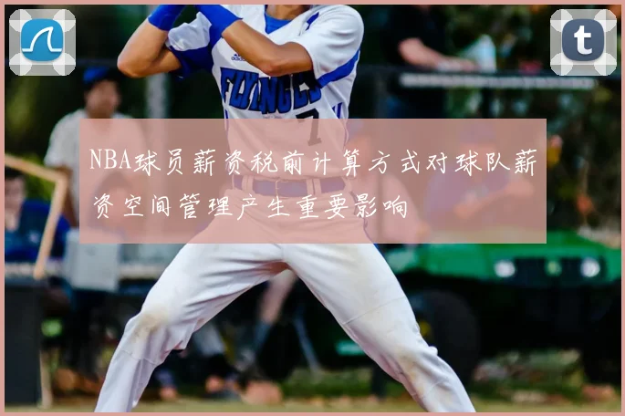 NBA球员薪资税前计算方式对球队薪资空间管理产生重要影响