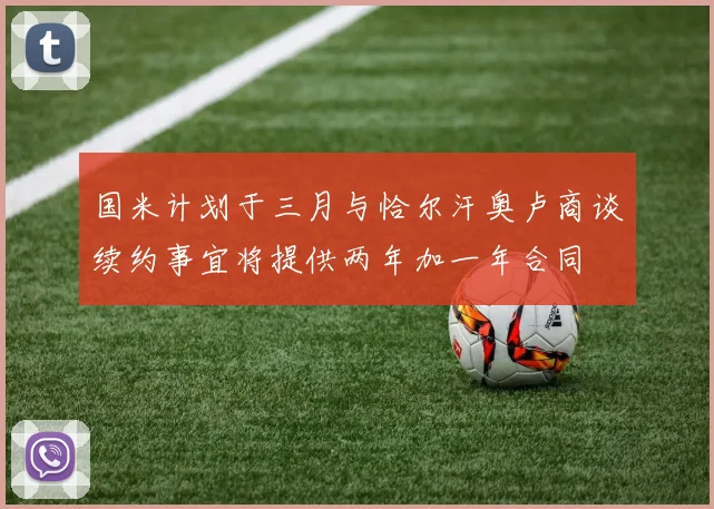 国米计划于三月与恰尔汗奥卢商谈续约事宜将提供两年加一年合同
