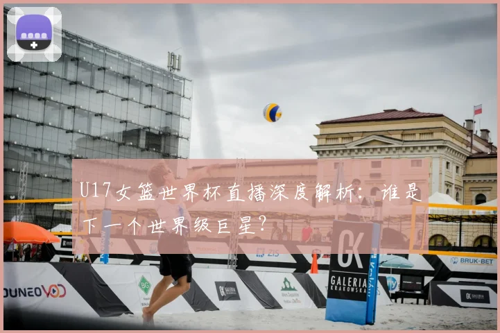 U17女篮世界杯直播深度解析：谁是下一个世界级巨星？