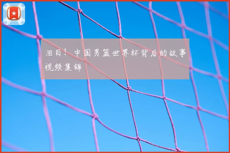 泪目!中国男篮世界杯背后的故事视频集锦