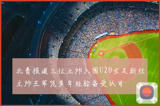 北青报道三位土帅入围U20女足新任主帅王军凭多年经验备受认可