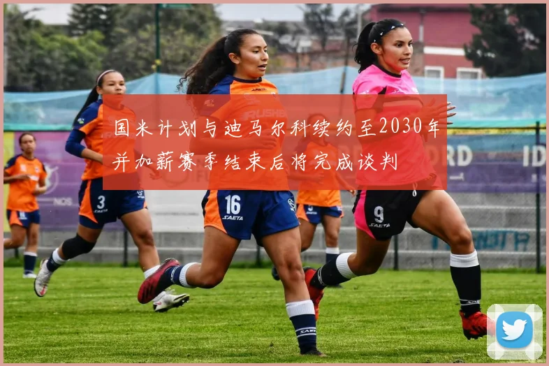 国米计划与迪马尔科续约至2030年并加薪赛季结束后将完成谈判