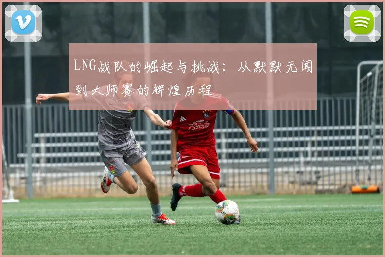 LNG战队的崛起与挑战:从默默无闻到大师赛的辉煌历程