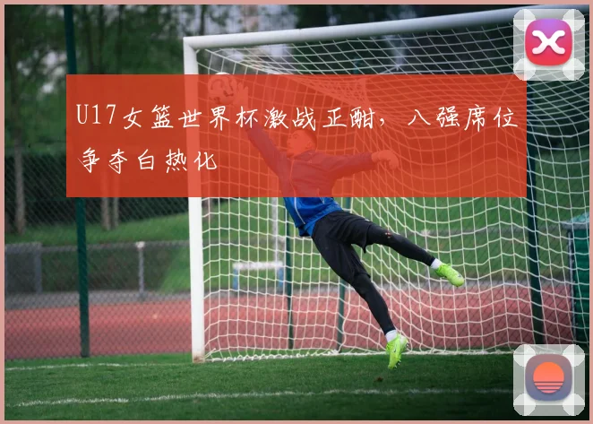 U17女篮世界杯激战正酣,八强席位争夺白热化