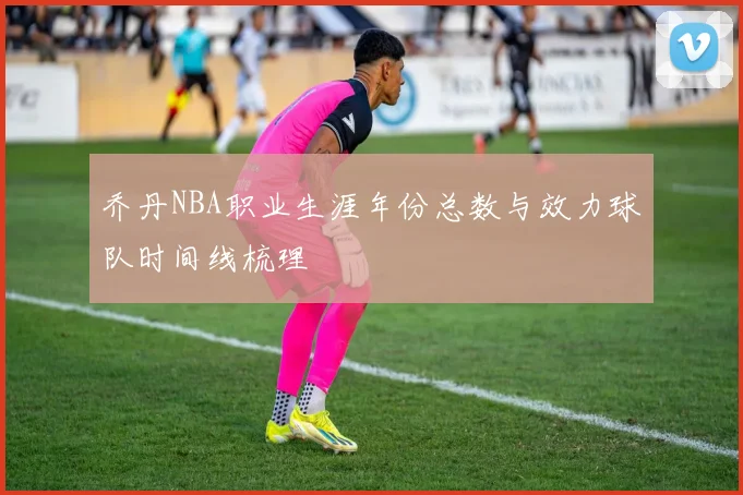 乔丹NBA职业生涯年份总数与效力球队时间线梳理