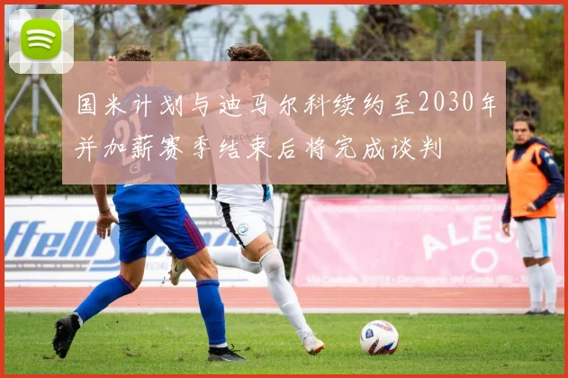 国米计划与迪马尔科续约至2030年并加薪赛季结束后将完成谈判