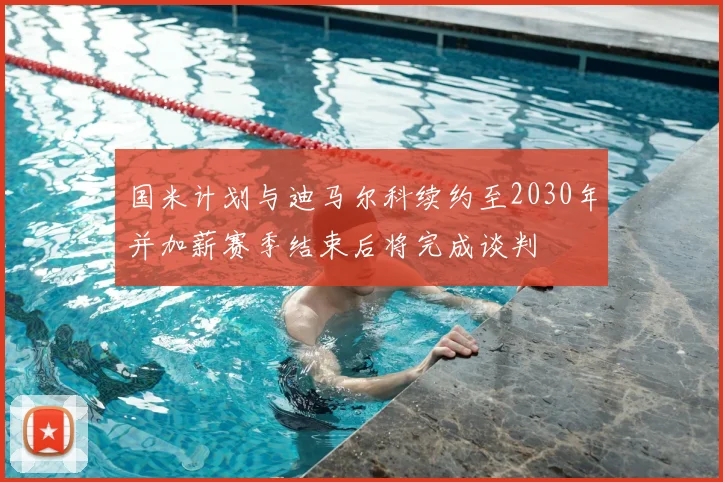 国米计划与迪马尔科续约至2030年并加薪赛季结束后将完成谈判