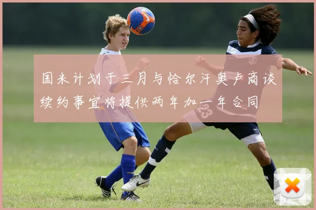 国米计划于三月与恰尔汗奥卢商谈续约事宜将提供两年加一年合同