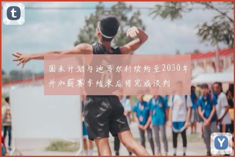 国米计划与迪马尔科续约至2030年并加薪赛季结束后将完成谈判