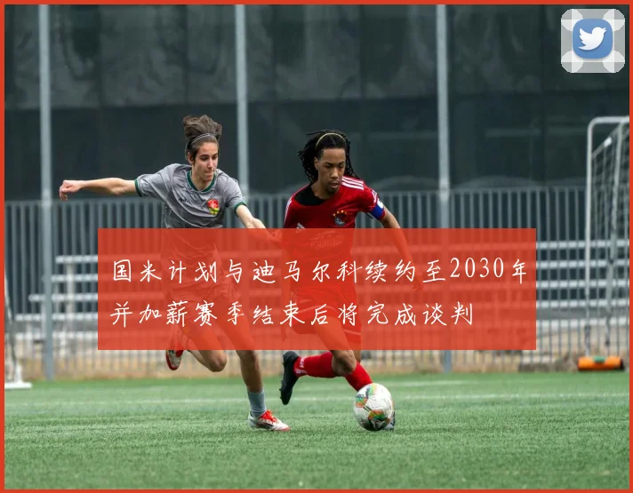 国米计划与迪马尔科续约至2030年并加薪赛季结束后将完成谈判