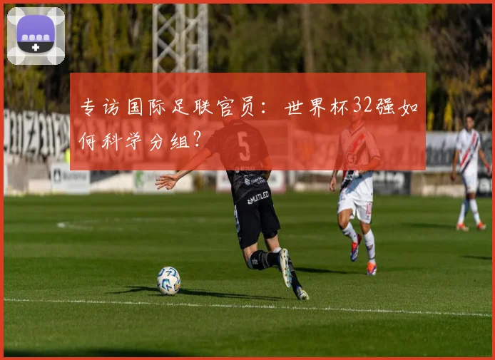 专访国际足联官员:世界杯32强如何科学分组?