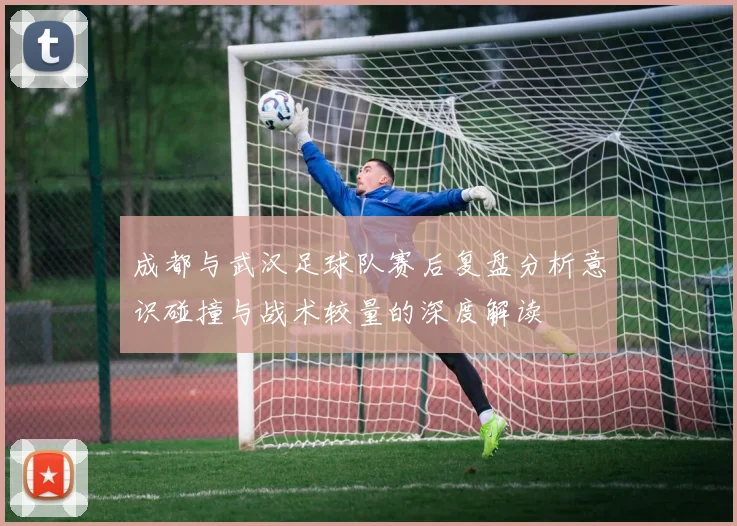 成都与武汉足球队赛后复盘分析意识碰撞与战术较量的深度解读