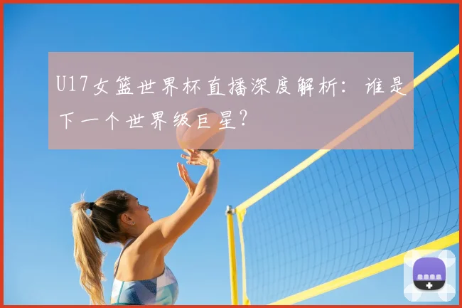 U17女篮世界杯直播深度解析：谁是下一个世界级巨星？