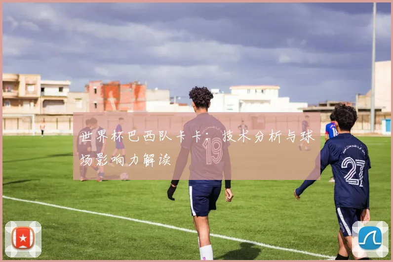 世界杯巴西队卡卡:技术分析与球场影响力解读