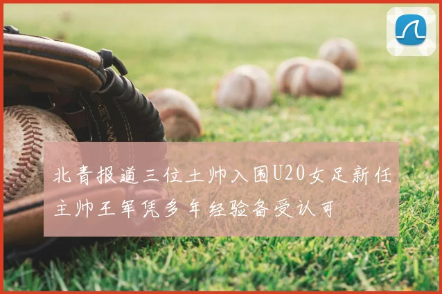 北青报道三位土帅入围U20女足新任主帅王军凭多年经验备受认可