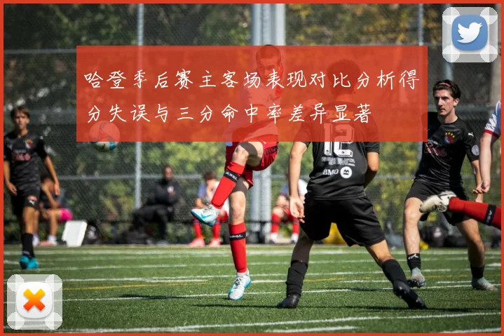 哈登季后赛主客场表现对比分析得分失误与三分命中率差异显著