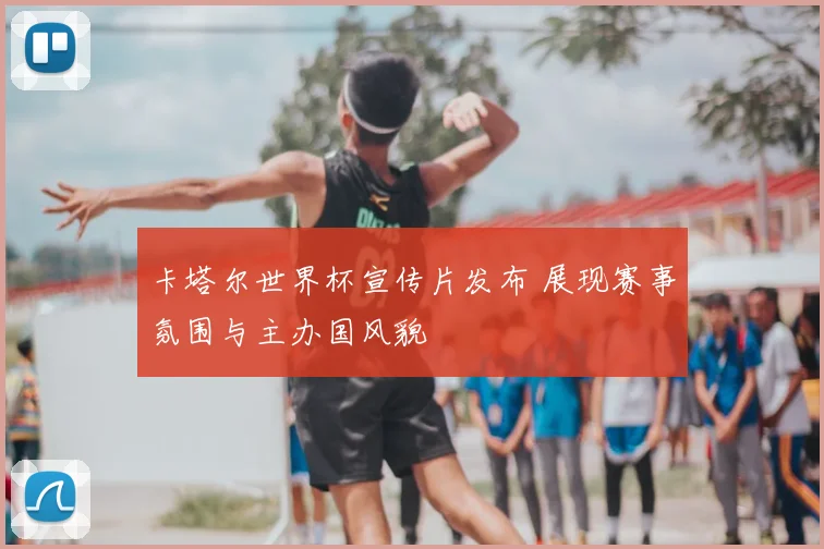 卡塔尔世界杯宣传片发布 展现赛事氛围与主办国风貌