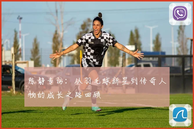 陈静专访：从羽毛球新星到传奇人物的成长之路回顾