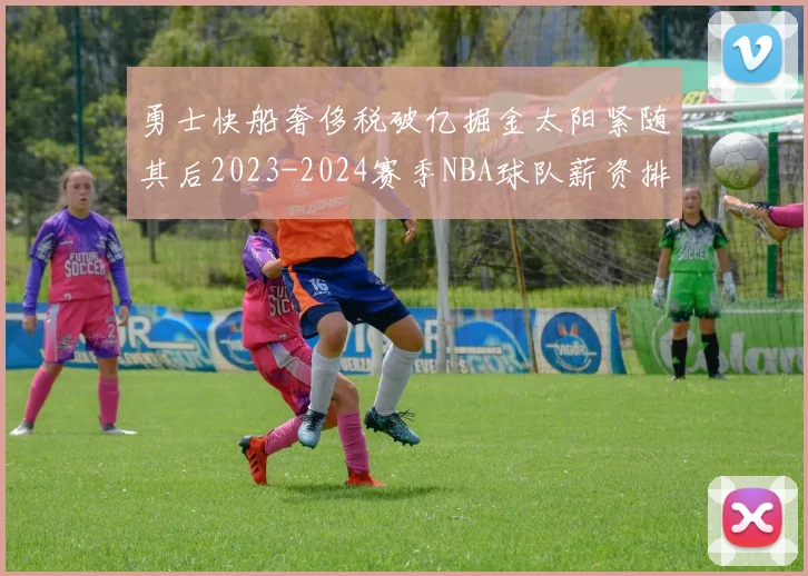勇士快船奢侈税破亿掘金太阳紧随其后2023-2024赛季NBA球队薪资排行出炉