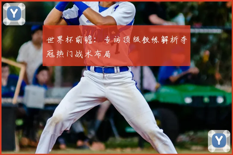 世界杯前瞻:专访顶级教练解析夺冠热门战术布局