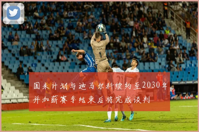 国米计划与迪马尔科续约至2030年并加薪赛季结束后将完成谈判