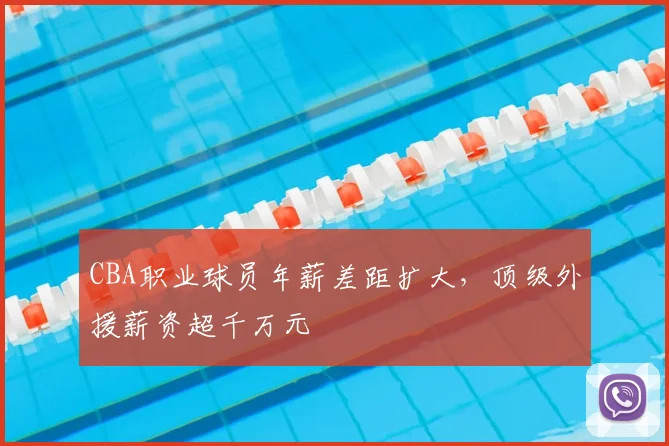 CBA职业球员年薪差距扩大,顶级外援薪资超千万元