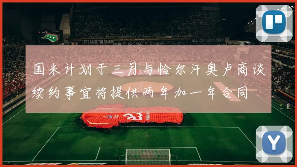 国米计划于三月与恰尔汗奥卢商谈续约事宜将提供两年加一年合同