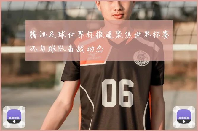 腾讯足球世界杯报道聚焦世界杯赛况与球队备战动态