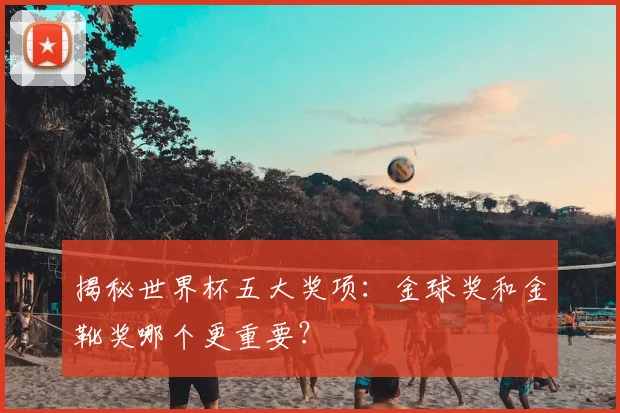 揭秘世界杯五大奖项:金球奖和金靴奖哪个更重要?