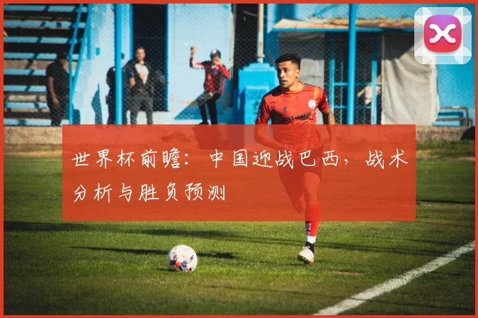 世界杯前瞻：中国迎战巴西，战术分析与胜负预测