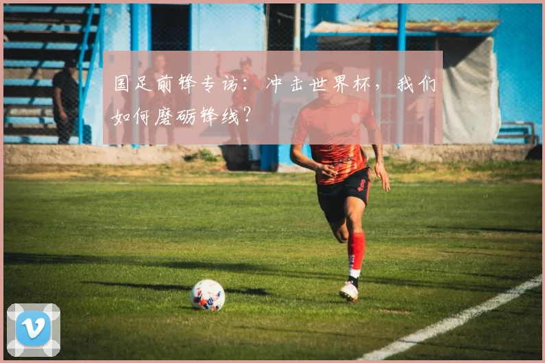 国足前锋专访:冲击世界杯,我们如何磨砺锋线?